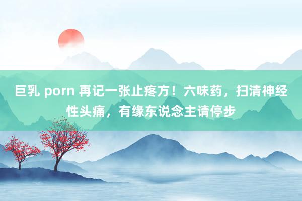 巨乳 porn 再记一张止疼方！六味药，扫清神经性头痛，有缘东说念主请停步