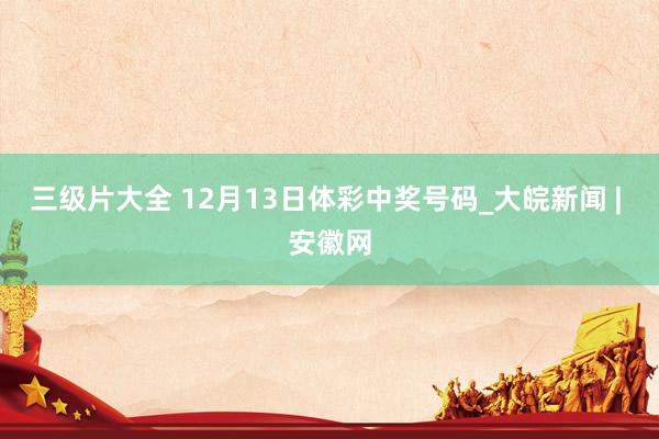 三级片大全 12月13日体彩中奖号码_大皖新闻 | 安徽网