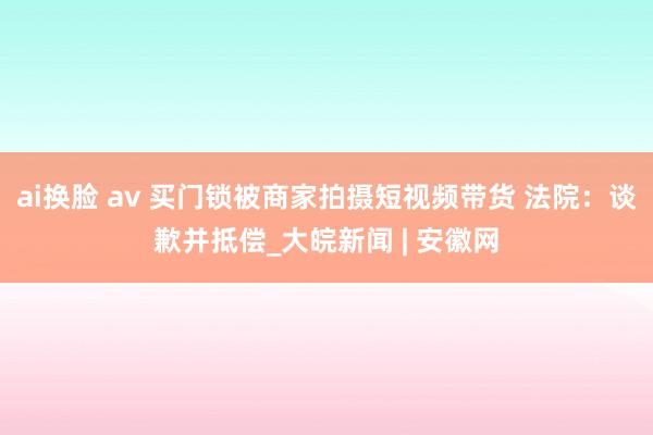 ai换脸 av 买门锁被商家拍摄短视频带货 法院：谈歉并抵偿_大皖新闻 | 安徽网