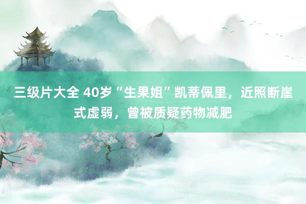 三级片大全 40岁“生果姐”凯蒂佩里，近照断崖式虚弱，曾被质疑药物减肥