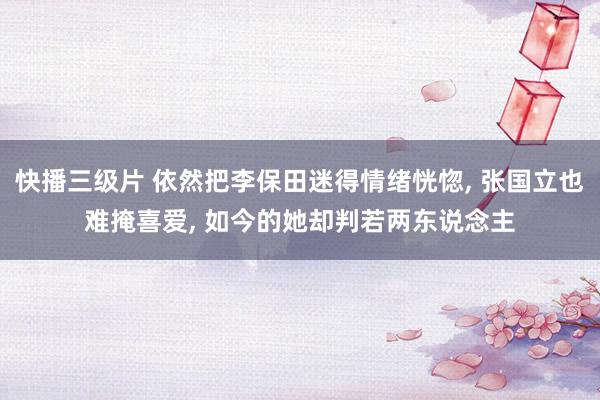 快播三级片 依然把李保田迷得情绪恍惚， 张国立也难掩喜爱， 如今的她却判若两东说念主