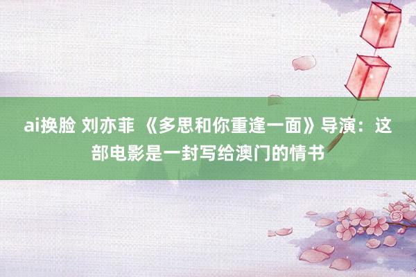 ai换脸 刘亦菲 《多思和你重逢一面》导演：这部电影是一封写给澳门的情书