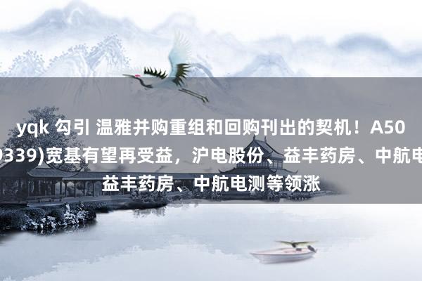 yqk 勾引 温雅并购重组和回购刊出的契机！A500ETF(159339)宽基有望再受益，沪电股份、益丰药房、中航电测等领涨