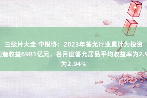 三级片大全 中银协：2023年答允行业累计为投资者创造收益6981亿元，各月度答允居品平均收益率为2.94%