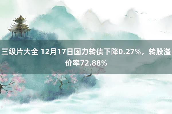 三级片大全 12月17日国力转债下降0.27%，转股溢价率72.88%