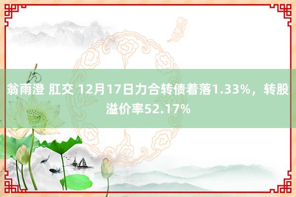翁雨澄 肛交 12月17日力合转债着落1.33%，转股溢价率52.17%