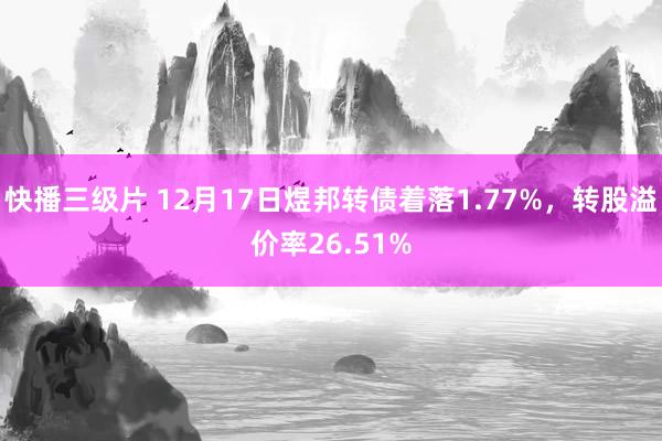 快播三级片 12月17日煜邦转债着落1.77%,转股溢价率26.51%