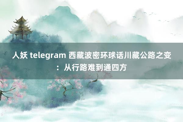 人妖 telegram 西藏波密环球话川藏公路之变：从行路难到通四方