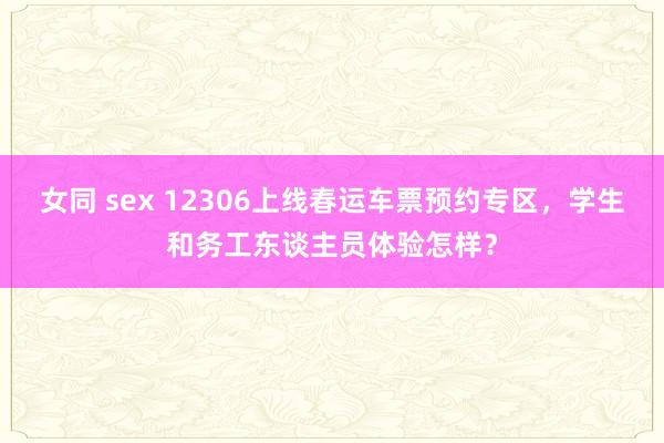 女同 sex 12306上线春运车票预约专区，学生和务工东谈主员体验怎样？