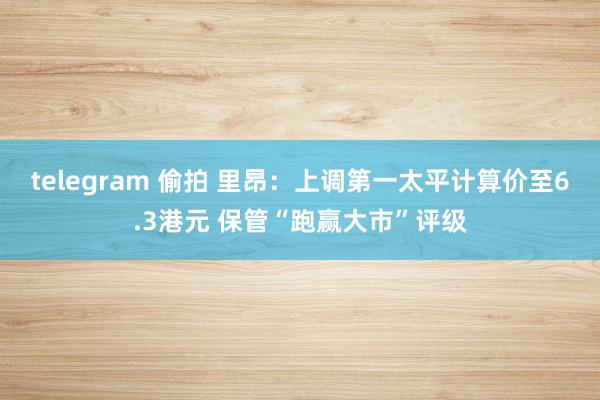 telegram 偷拍 里昂：上调第一太平计算价至6.3港元 保管“跑赢大市”评级