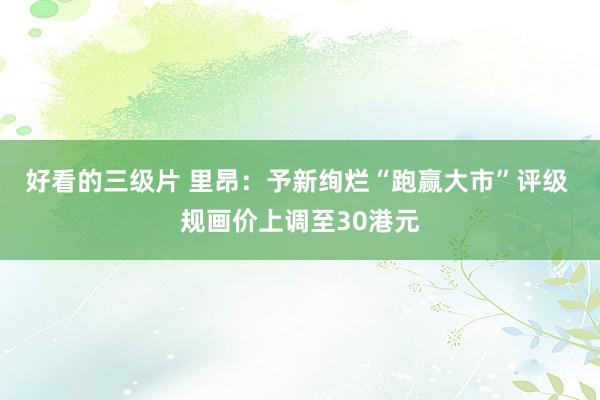 好看的三级片 里昂：予新绚烂“跑赢大市”评级 规画价上调至30港元