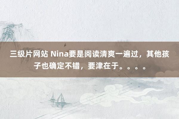 三级片网站 Nina要是阅读清爽一遍过，其他孩子也确定不错，要津在于。。。。