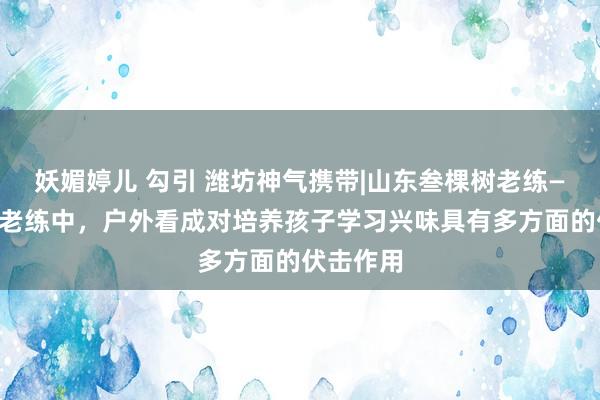 妖媚婷儿 勾引 潍坊神气携带|山东叁棵树老练——在家庭老练中，户外看成对培养孩子学习兴味具有多方面的伏击作用