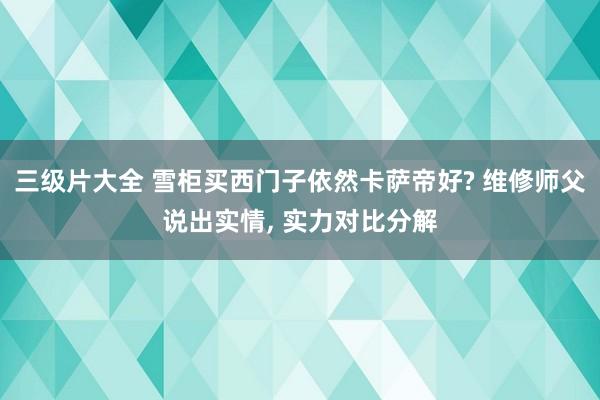 三级片大全 雪柜买西门子依然卡萨帝好? 维修师父说出实情， 实力对比分解