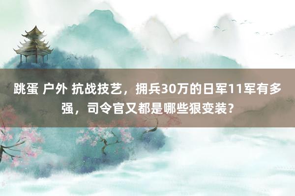 跳蛋 户外 抗战技艺，拥兵30万的日军11军有多强，司令官又都是哪些狠变装？