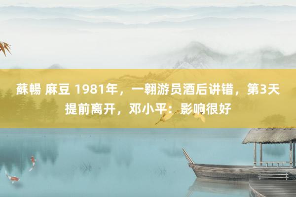 蘇暢 麻豆 1981年，一翱游员酒后讲错，第3天提前离开，邓小平：影响很好