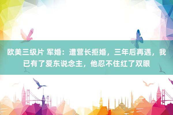 欧美三级片 军婚：遭营长拒婚，三年后再遇，我已有了爱东说念主，他忍不住红了双眼