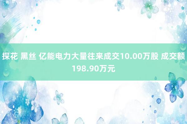 探花 黑丝 亿能电力大量往来成交10.00万股 成交额198.90万元
