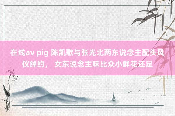 在线av pig 陈凯歌与张光北两东说念主配头风仪绰约， 女东说念主味比众小鲜花还足