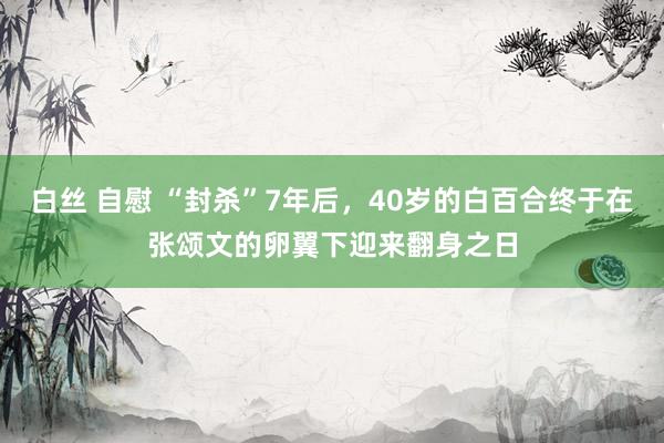 白丝 自慰 “封杀”7年后，40岁的白百合终于在张颂文的卵翼下迎来翻身之日