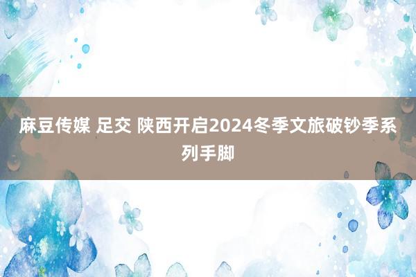 麻豆传媒 足交 陕西开启2024冬季文旅破钞季系列手脚