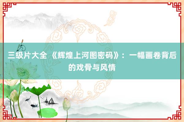 三级片大全 《辉煌上河图密码》：一幅画卷背后的戏骨与风情