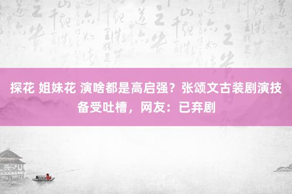 探花 姐妹花 演啥都是高启强？张颂文古装剧演技备受吐槽，网友：已弃剧