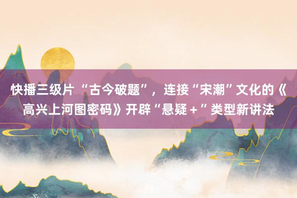 快播三级片 “古今破题”，连接“宋潮”文化的《高兴上河图密码》开辟“悬疑＋”类型新讲法
