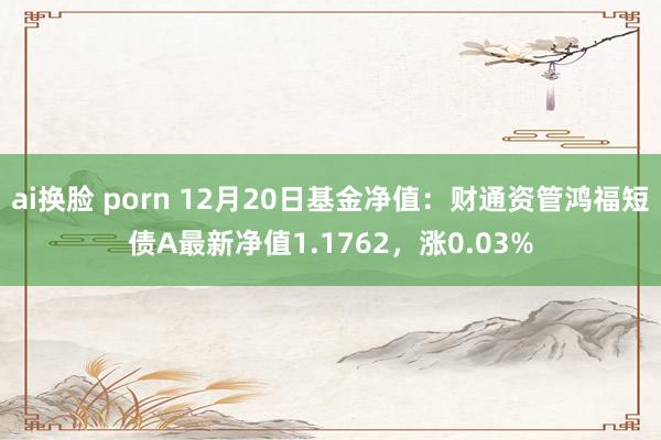 ai换脸 porn 12月20日基金净值：财通资管鸿福短债A最新净值1.1762，涨0.03%