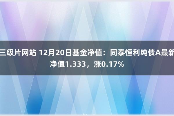 三级片网站 12月20日基金净值：同泰恒利纯债A最新净值1.333，涨0.17%