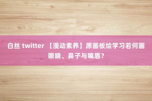 白丝 twitter 【漫动素养】原画板绘学习若何画眼睛、鼻子与嘴唇？