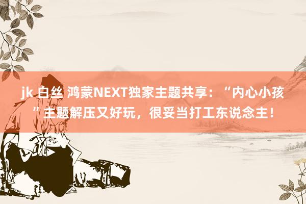 jk 白丝 鸿蒙NEXT独家主题共享：“内心小孩”主题解压又好玩，很妥当打工东说念主！