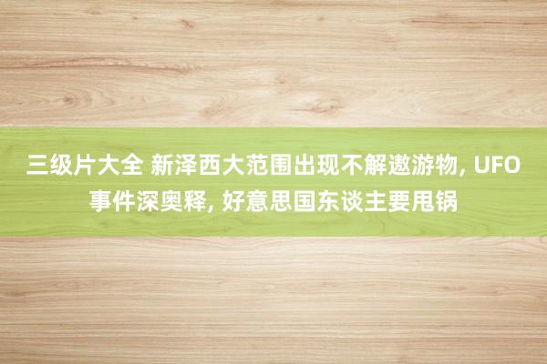三级片大全 新泽西大范围出现不解遨游物， UFO事件深奥释， 好意思国东谈主要甩锅