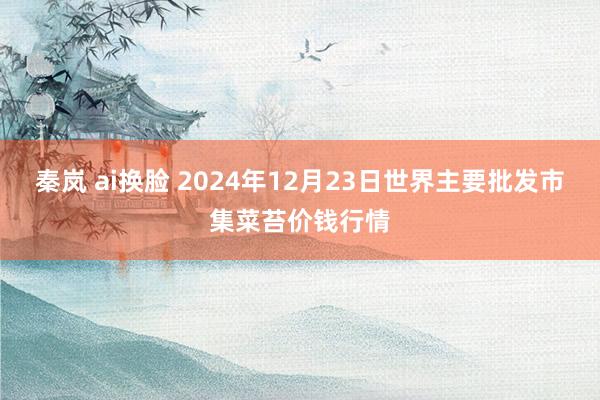 秦岚 ai换脸 2024年12月23日世界主要批发市集菜苔价钱行情