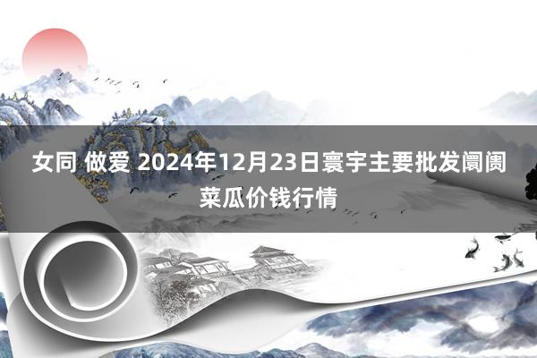 女同 做爱 2024年12月23日寰宇主要批发阛阓菜瓜价钱行情