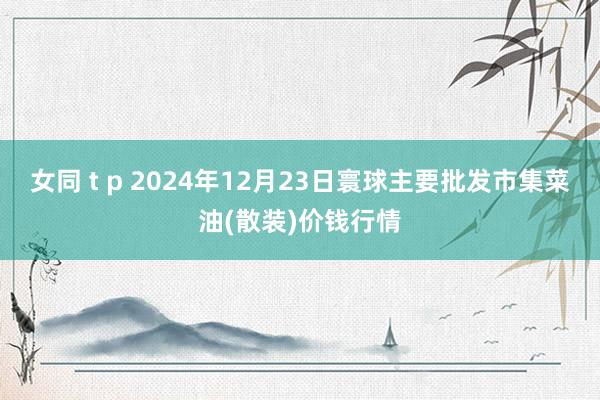 女同 t p 2024年12月23日寰球主要批发市集菜油(散装)价钱行情
