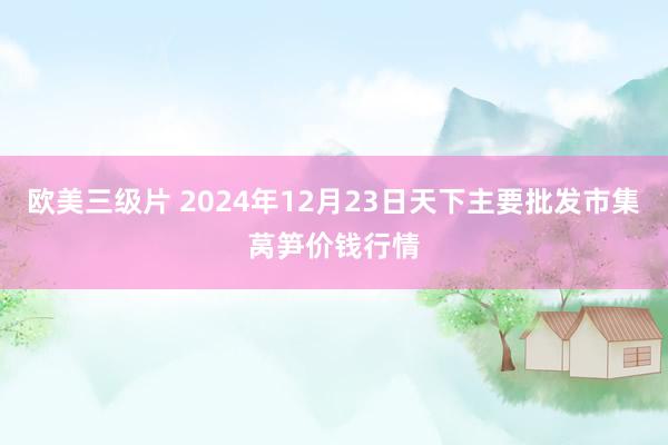 欧美三级片 2024年12月23日天下主要批发市集莴笋价钱行情