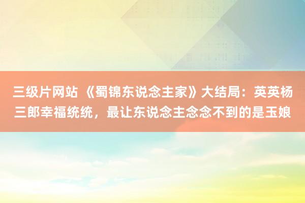 三级片网站 《蜀锦东说念主家》大结局：英英杨三郎幸福统统，最让东说念主念念不到的是玉娘