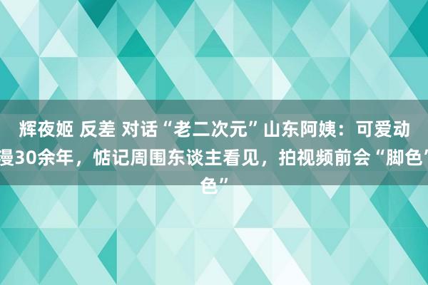 辉夜姬 反差 对话“老二次元”山东阿姨：可爱动漫30余年，惦记周围东谈主看见，拍视频前会“脚色”