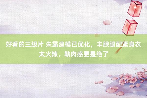 好看的三级片 朱露建模已优化，丰腴腿配紧身衣太火辣，勒肉感更是绝了