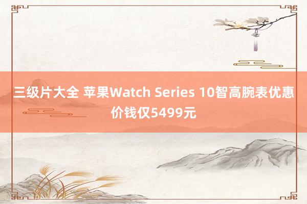 三级片大全 苹果Watch Series 10智高腕表优惠价钱仅5499元
