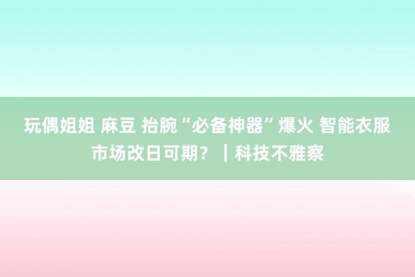 玩偶姐姐 麻豆 抬腕“必备神器”爆火 智能衣服市场改日可期？｜科技不雅察