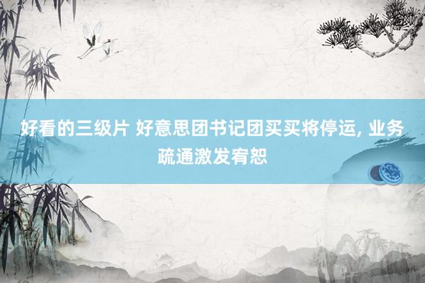 好看的三级片 好意思团书记团买买将停运， 业务疏通激发宥恕