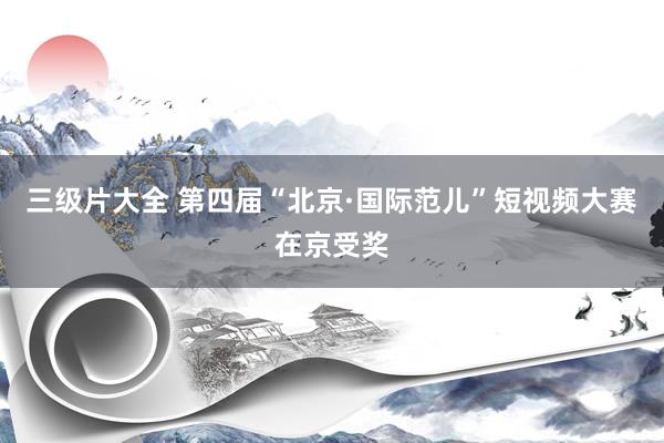三级片大全 第四届“北京·国际范儿”短视频大赛在京受奖