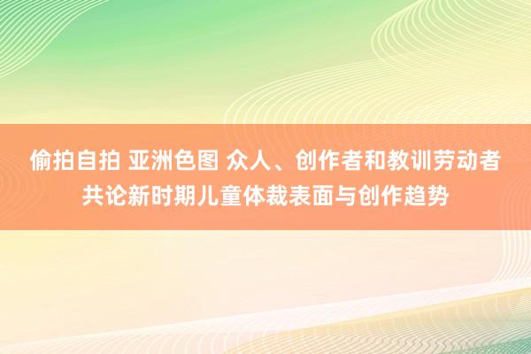 偷拍自拍 亚洲色图 众人、创作者和教训劳动者共论新时期儿童体裁表面与创作趋势