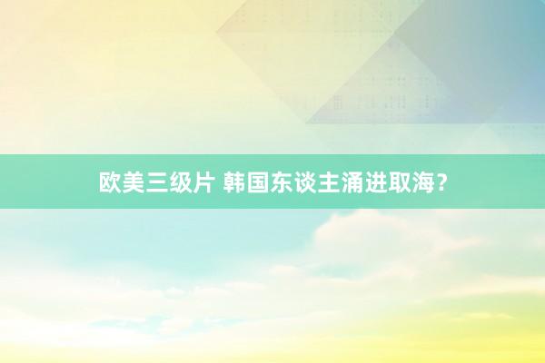 欧美三级片 韩国东谈主涌进取海？