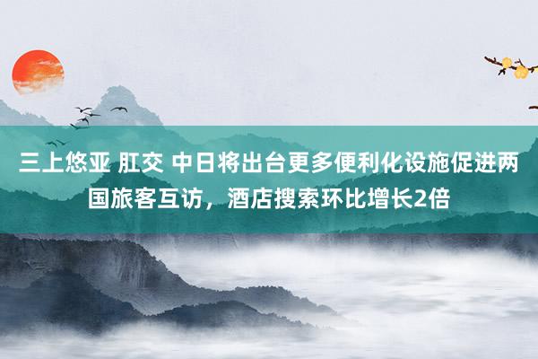 三上悠亚 肛交 中日将出台更多便利化设施促进两国旅客互访，酒店搜索环比增长2倍