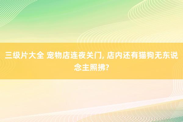 三级片大全 宠物店连夜关门， 店内还有猫狗无东说念主照拂?