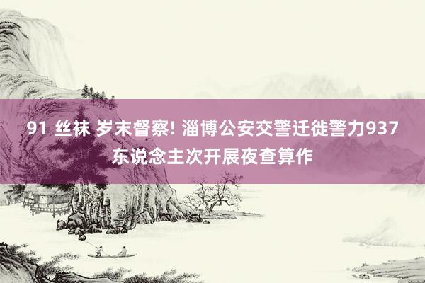 91 丝袜 岁末督察! 淄博公安交警迁徙警力937东说念主次开展夜查算作