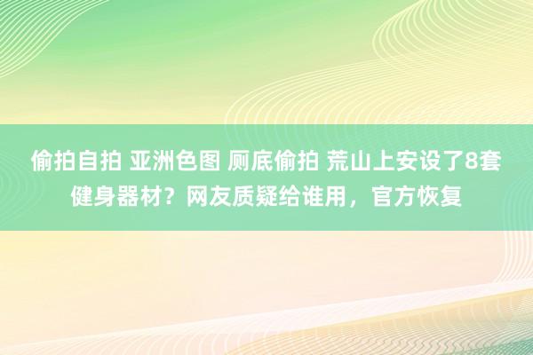 偷拍自拍 亚洲色图 厕底偷拍 荒山上安设了8套健身器材？网友质疑给谁用，官方恢复